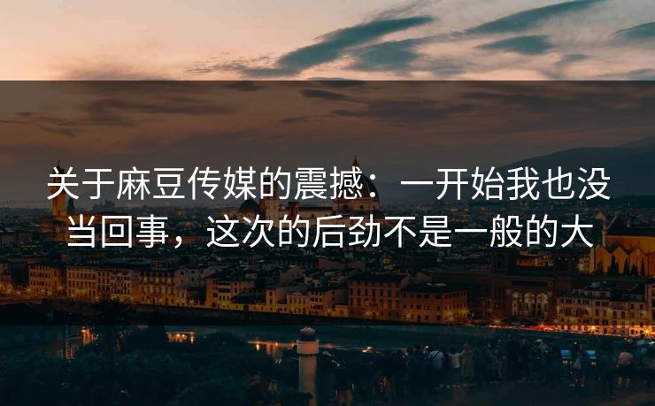 关于麻豆传媒的震撼：一开始我也没当回事，这次的后劲不是一般的大
