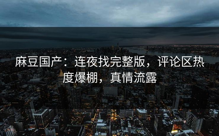 麻豆国产：连夜找完整版，评论区热度爆棚，真情流露