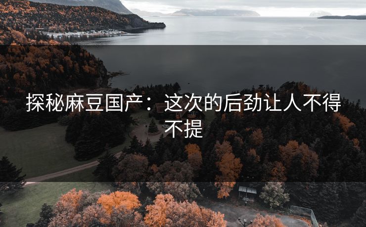 探秘麻豆国产：这次的后劲让人不得不提