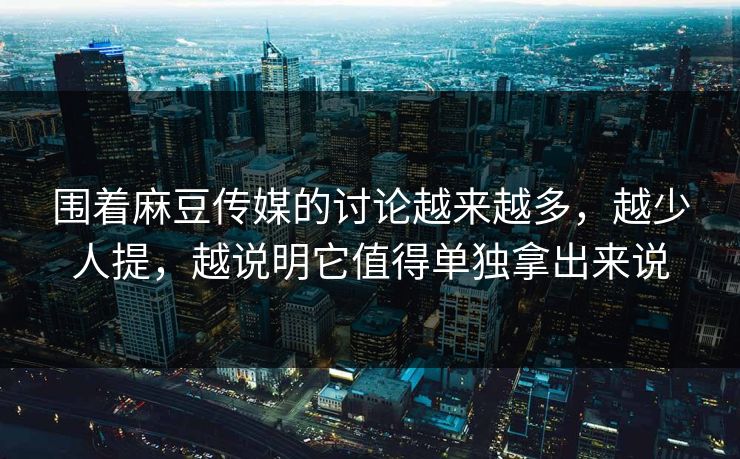 围着麻豆传媒的讨论越来越多，越少人提，越说明它值得单独拿出来说