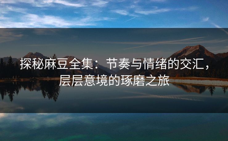 探秘麻豆全集：节奏与情绪的交汇，层层意境的琢磨之旅