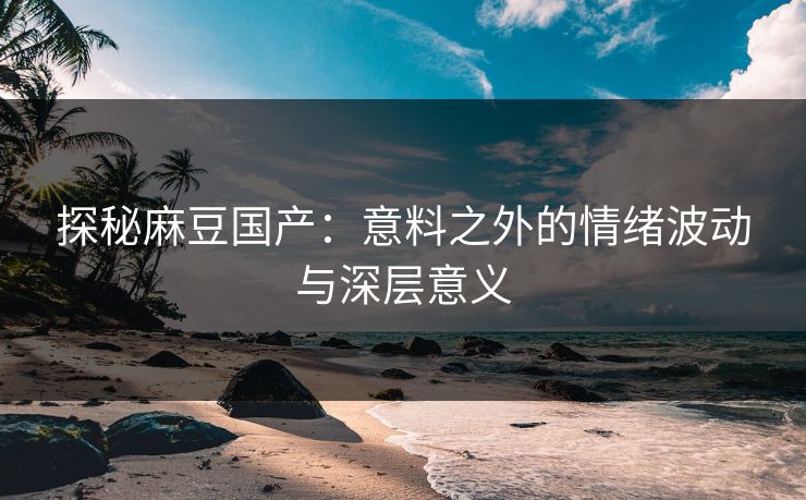 探秘麻豆国产：意料之外的情绪波动与深层意义