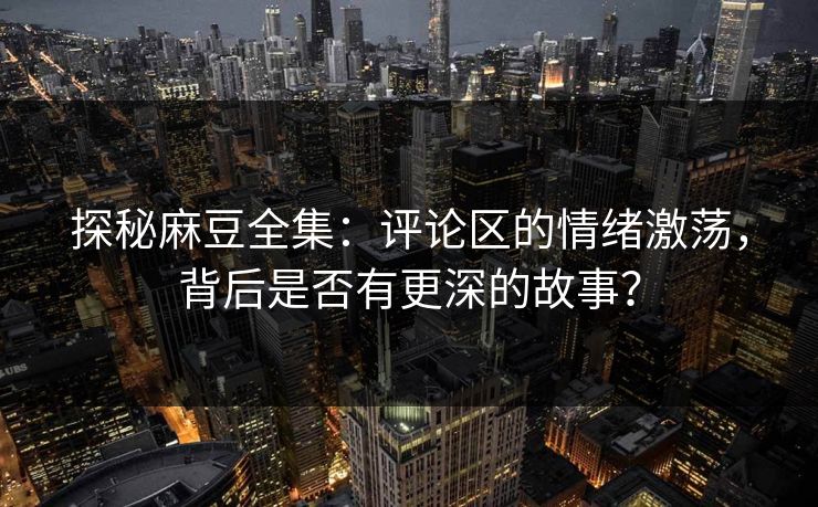 探秘麻豆全集：评论区的情绪激荡，背后是否有更深的故事？