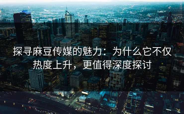 探寻麻豆传媒的魅力：为什么它不仅热度上升，更值得深度探讨