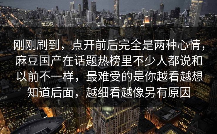 刚刚刷到，点开前后完全是两种心情，麻豆国产在话题热榜里不少人都说和以前不一样，最难受的是你越看越想知道后面，越细看越像另有原因