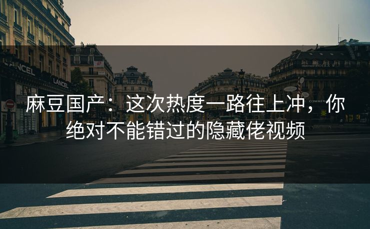 麻豆国产:这次热度一路往上冲,你绝对不能错过的隐藏佬视频