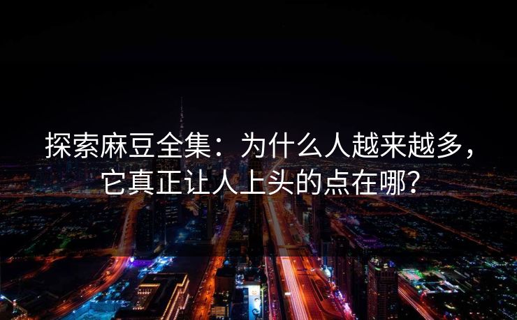 探索麻豆全集：为什么人越来越多，它真正让人上头的点在哪？
