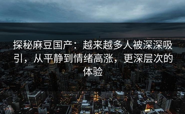 探秘麻豆国产：越来越多人被深深吸引，从平静到情绪高涨，更深层次的体验