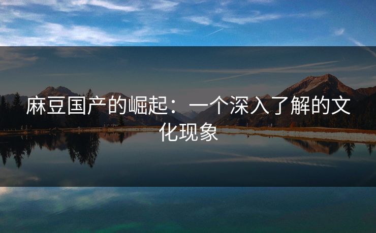 麻豆国产的崛起：一个深入了解的文化现象