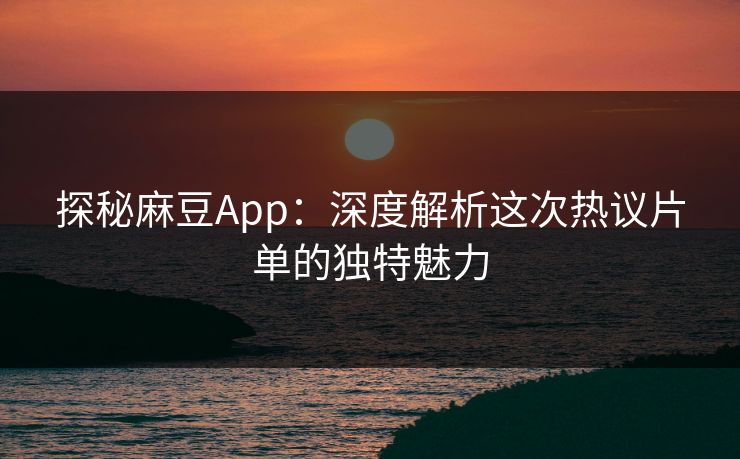 探秘麻豆App：深度解析这次热议片单的独特魅力