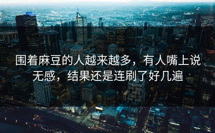 围着麻豆的人越来越多，有人嘴上说无感，结果还是连刷了好几遍