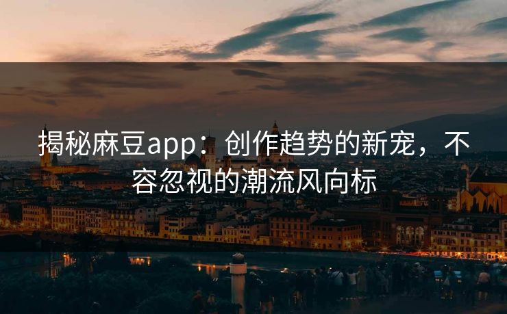 揭秘麻豆app：创作趋势的新宠，不容忽视的潮流风向标