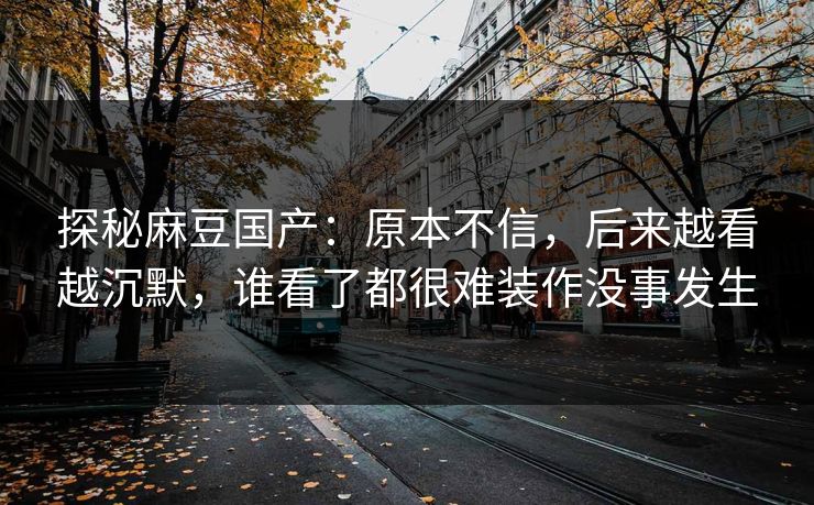 探秘麻豆国产：原本不信，后来越看越沉默，谁看了都很难装作没事发生