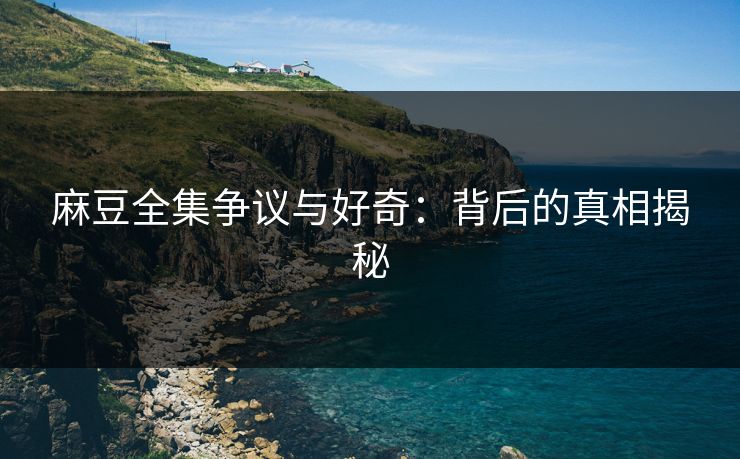 麻豆全集争议与好奇：背后的真相揭秘