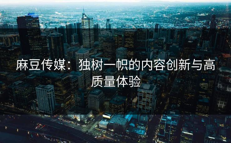 麻豆传媒：独树一帜的内容创新与高质量体验