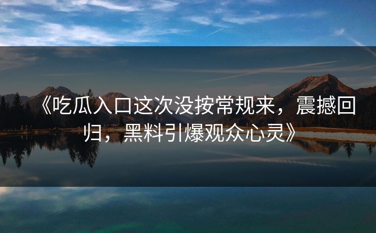 《吃瓜入口这次没按常规来，震撼回归，黑料引爆观众心灵》