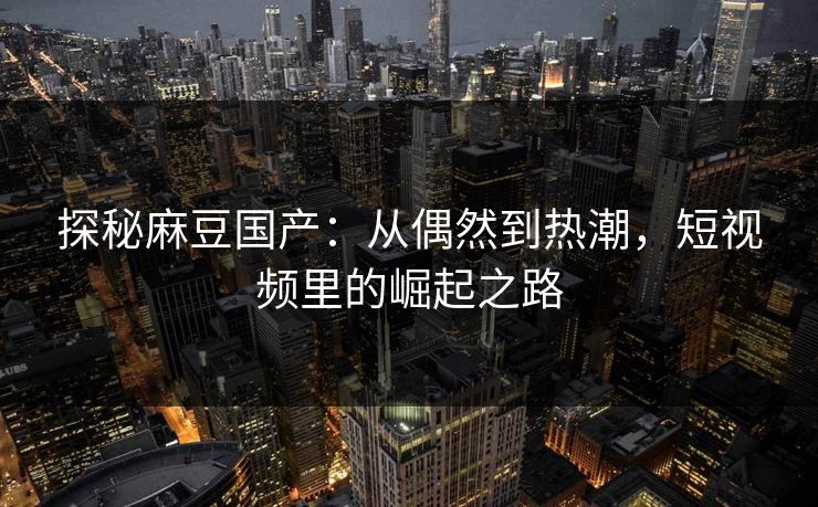 探秘麻豆国产：从偶然到热潮，短视频里的崛起之路