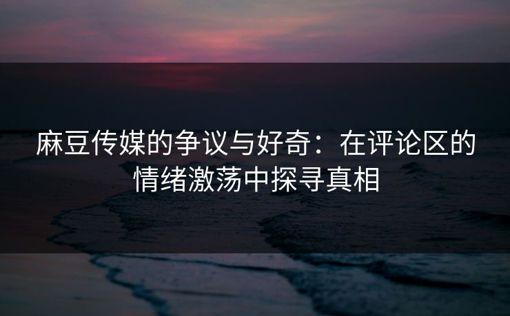 麻豆传媒的争议与好奇:在评论区的情绪激荡中探寻真相 麻豆传媒的争议与好奇:在评论区的情绪激荡中探寻真相