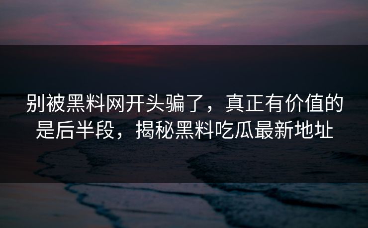 别被黑料网开头骗了，真正有价值的是后半段，揭秘黑料吃瓜最新地址