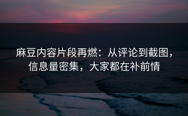麻豆内容片段再燃：从评论到截图，信息量密集，大家都在补前情