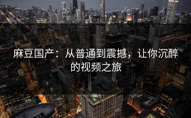 麻豆国产：从普通到震撼，让你沉醉的视频之旅