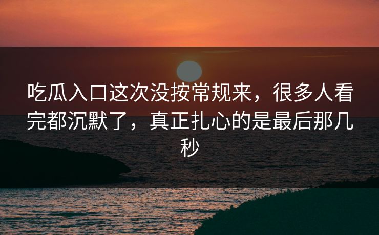 吃瓜入口这次没按常规来，很多人看完都沉默了，真正扎心的是最后那几秒