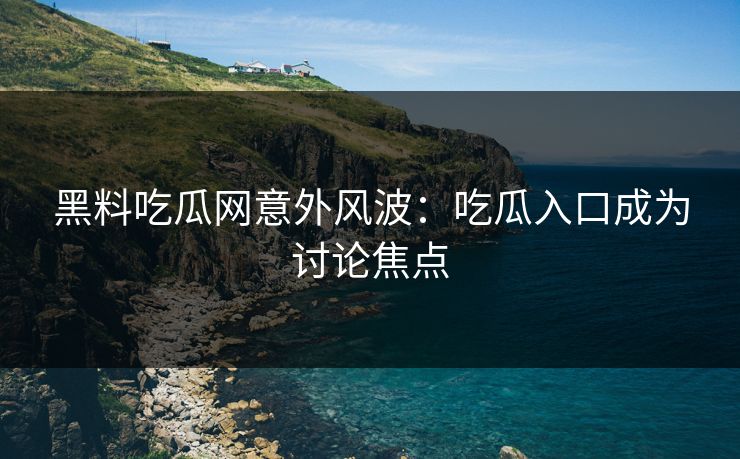 黑料吃瓜网意外风波：吃瓜入口成为讨论焦点