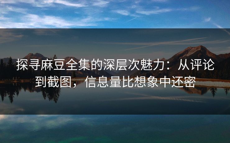 探寻麻豆全集的深层次魅力：从评论到截图，信息量比想象中还密