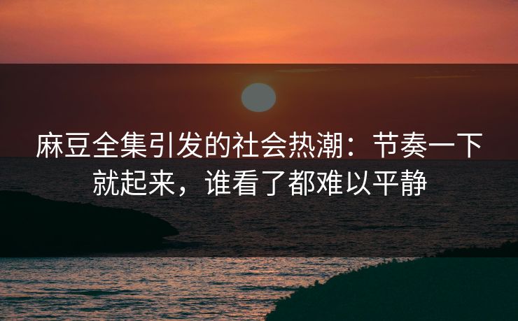 麻豆全集引发的社会热潮：节奏一下就起来，谁看了都难以平静