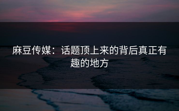 麻豆传媒：话题顶上来的背后真正有趣的地方