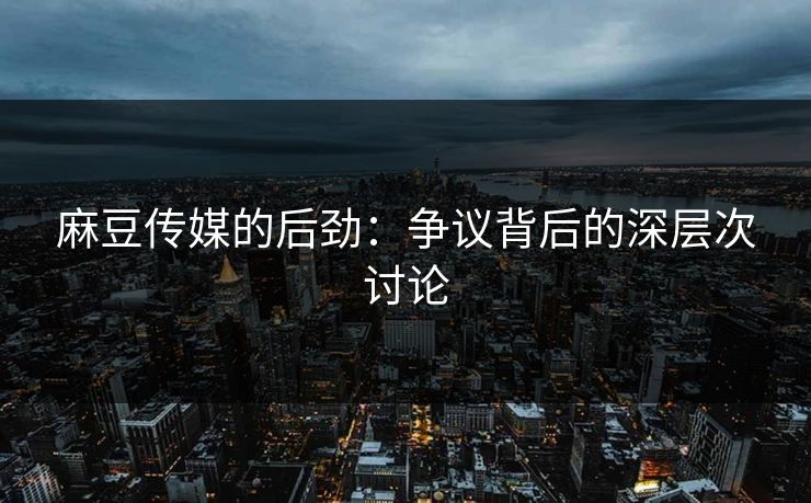 麻豆传媒的后劲：争议背后的深层次讨论