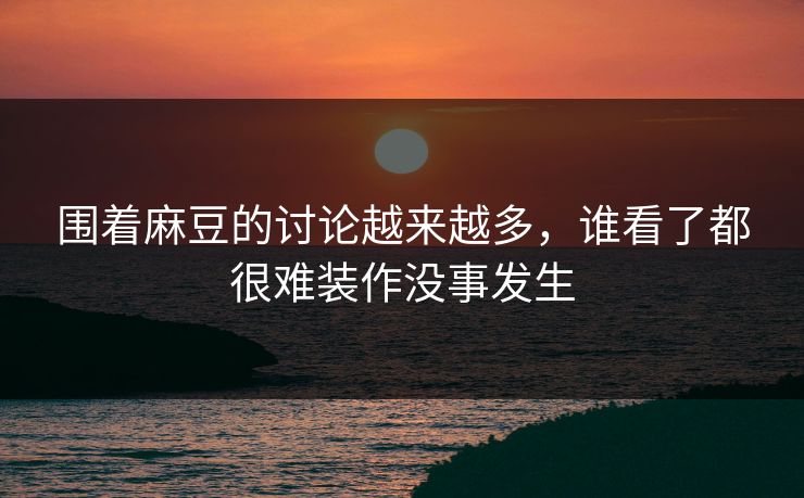 围着麻豆的讨论越来越多，谁看了都很难装作没事发生