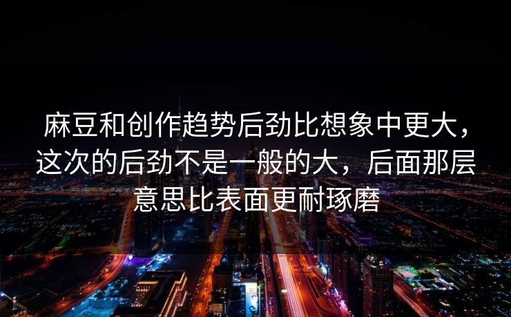 麻豆和创作趋势后劲比想象中更大，这次的后劲不是一般的大，后面那层意思比表面更耐琢磨