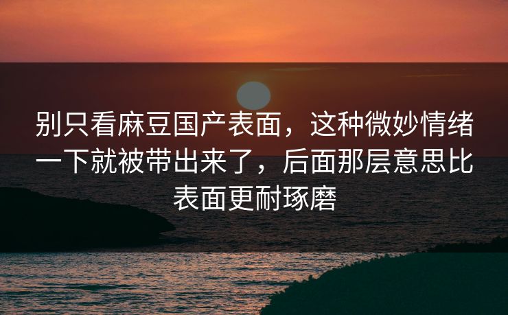 别只看麻豆国产表面,这种微妙情绪一下就被带出来了,后面那层意思比表面更耐琢磨 别只看麻豆国产表面,这种微妙情绪一下就被带出来了,后面那层意思比表面更耐琢磨