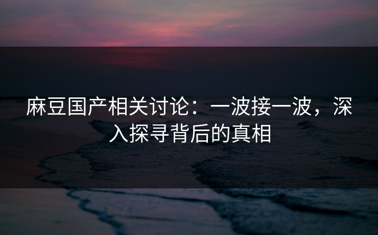 麻豆国产相关讨论：一波接一波，深入探寻背后的真相