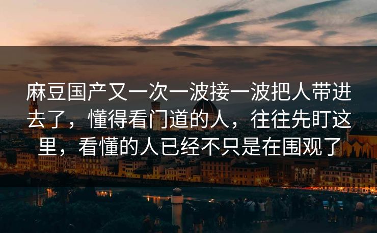 麻豆国产又一次一波接一波把人带进去了，懂得看门道的人，往往先盯这里，看懂的人已经不只是在围观了