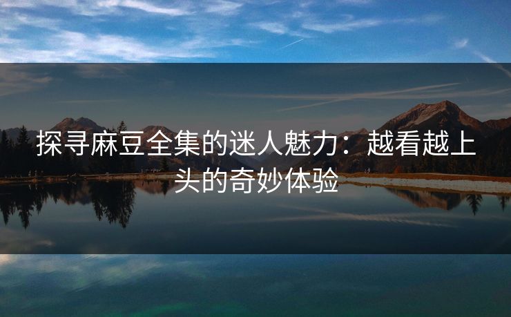 探寻麻豆全集的迷人魅力：越看越上头的奇妙体验