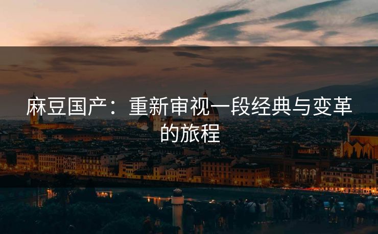 麻豆国产：重新审视一段经典与变革的旅程