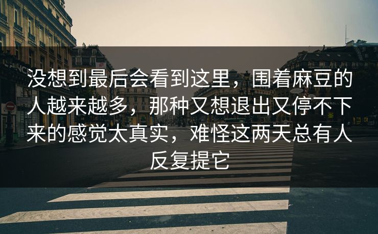 没想到最后会看到这里，围着麻豆的人越来越多，那种又想退出又停不下来的感觉太真实，难怪这两天总有人反复提它