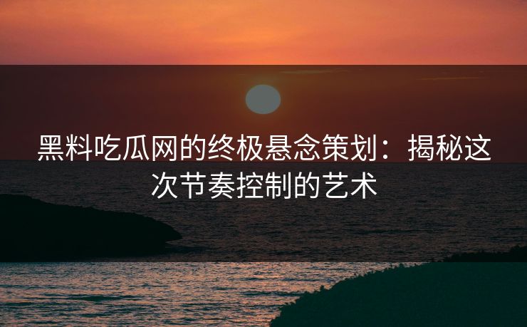 黑料吃瓜网的终极悬念策划:揭秘这次节奏控制的艺术