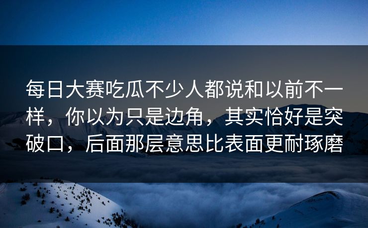 每日大赛吃瓜不少人都说和以前不一样，你以为只是边角，其实恰好是突破口，后面那层意思比表面更耐琢磨