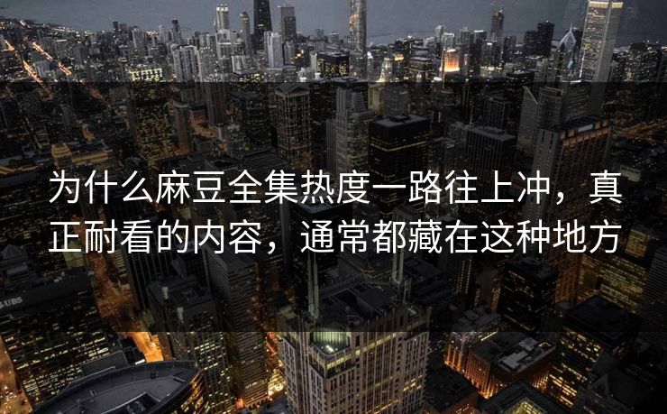 为什么麻豆全集热度一路往上冲，真正耐看的内容，通常都藏在这种地方