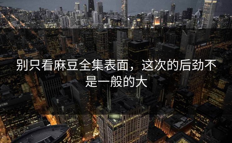 别只看麻豆全集表面,这次的后劲不是一般的大