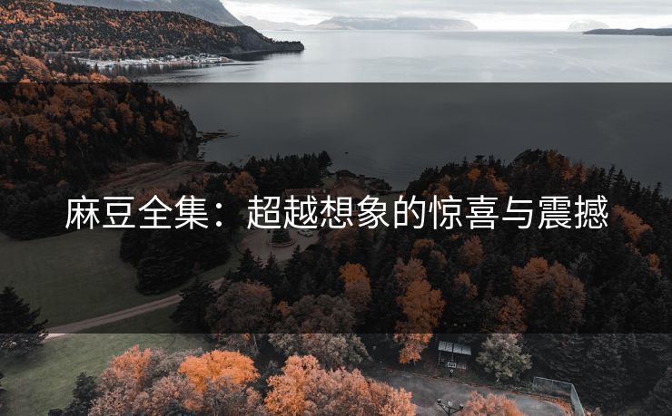 麻豆全集:超越想象的惊喜与震撼 麻豆全集:超越想象的惊喜与震撼