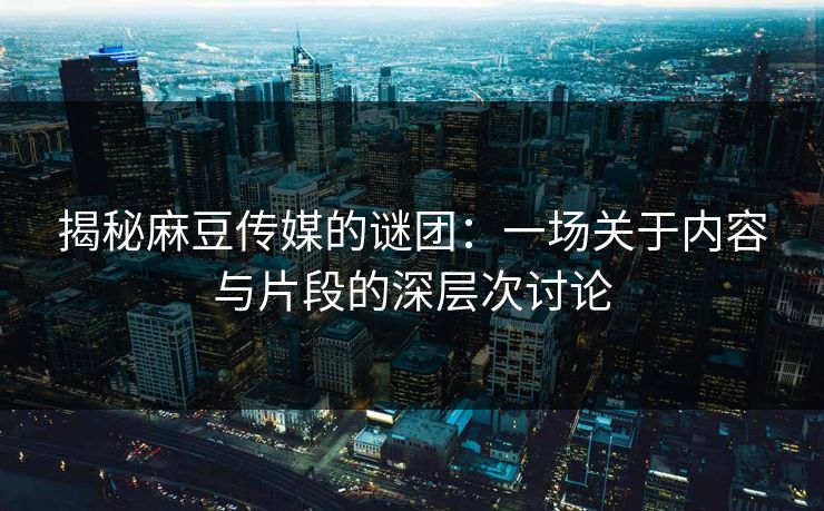 揭秘麻豆传媒的谜团:一场关于内容与片段的深层次讨论