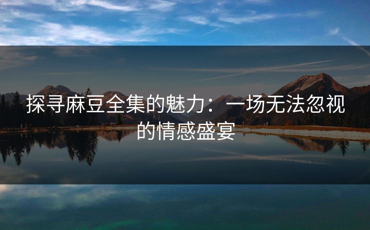 探寻麻豆全集的魅力:一场无法忽视的情感盛宴
