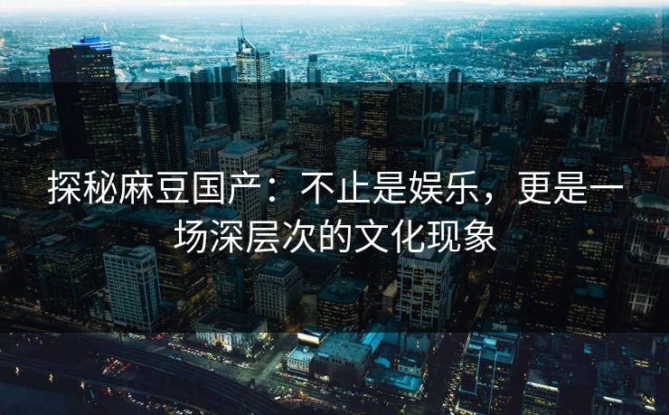 探秘麻豆国产:不止是娱乐,更是一场深层次的文化现象