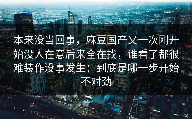 本来没当回事,麻豆国产又一次刚开始没人在意后来全在找,谁看了都很难装作没事发生:到底是哪一步开始不对劲 本来没当回事,麻豆国产又一次刚开始没人在意后来全在找,谁看了都很难装作没事发生:到底是哪一步开始不对劲