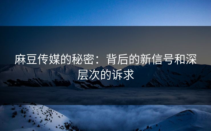 麻豆传媒的秘密:背后的新信号和深层次的诉求 麻豆传媒的秘密:背后的新信号和深层次的诉求
