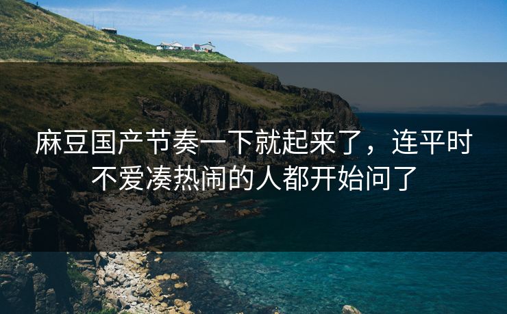 麻豆国产节奏一下就起来了,连平时不爱凑热闹的人都开始问了 麻豆国产节奏一下就起来了,连平时不爱凑热闹的人都开始问了